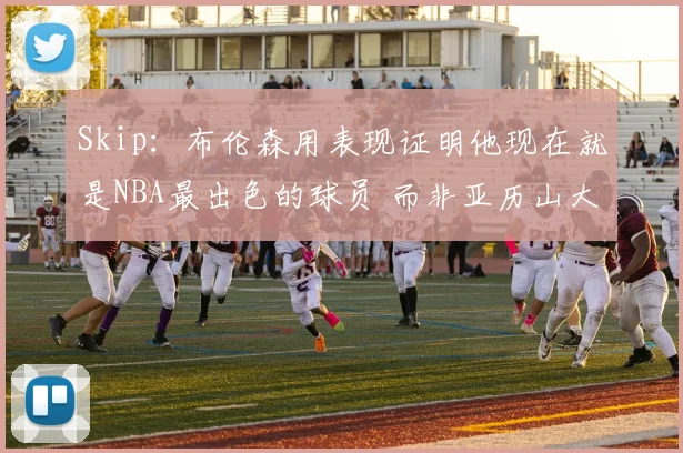Skip:布伦森用表现证明他现在就是NBA最出色的球员 而非亚历山大