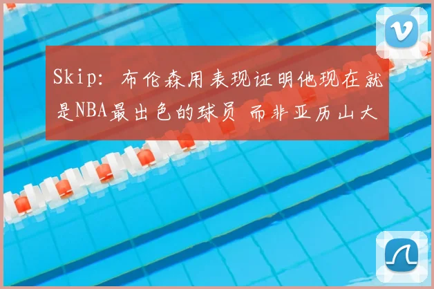 Skip:布伦森用表现证明他现在就是NBA最出色的球员 而非亚历山大