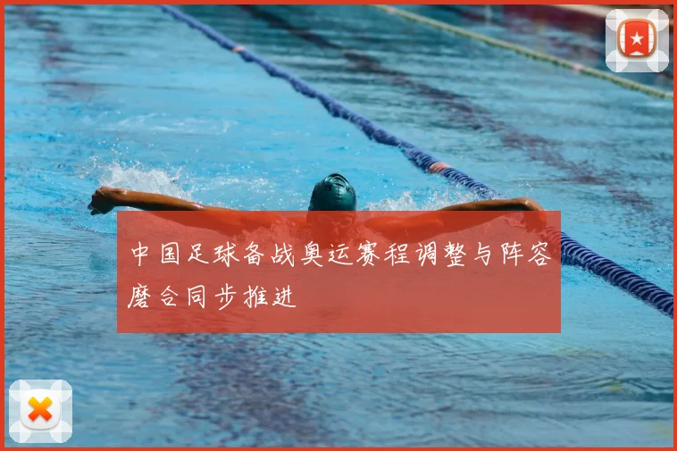 中国足球备战奥运赛程调整与阵容磨合同步推进