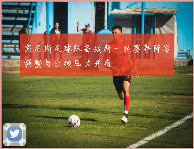 突尼斯足球队备战新一轮赛事阵容调整与出线压力并存