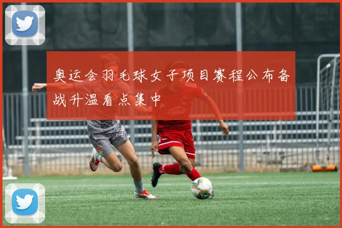 奥运会羽毛球女子项目赛程公布备战升温看点集中