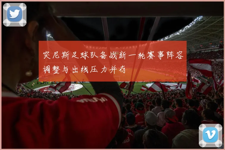 突尼斯足球队备战新一轮赛事阵容调整与出线压力并存