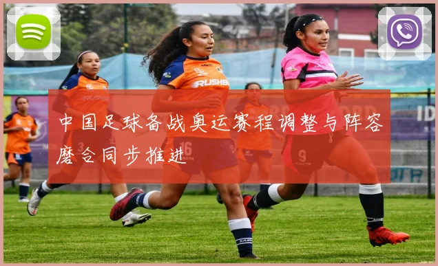 中国足球备战奥运赛程调整与阵容磨合同步推进