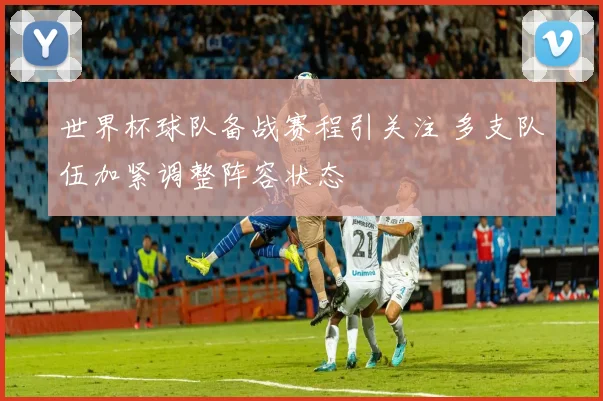 世界杯球队备战赛程引关注 多支队伍加紧调整阵容状态