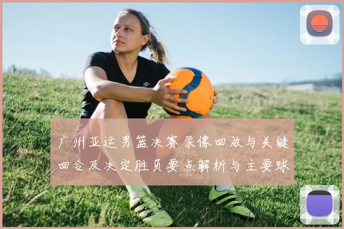 广州亚运男篮决赛录像回放与关键回合及决定胜负要点解析与主要球员表现