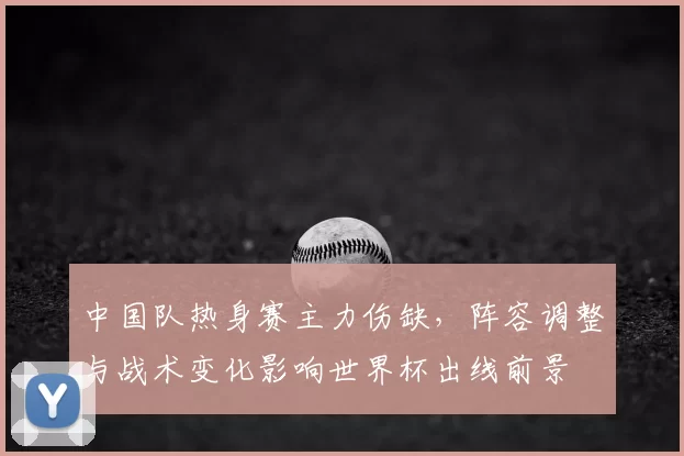 中国队热身赛主力伤缺，阵容调整与战术变化影响世界杯出线前景