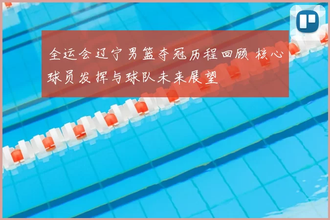 全运会辽宁男篮夺冠历程回顾 核心球员发挥与球队未来展望