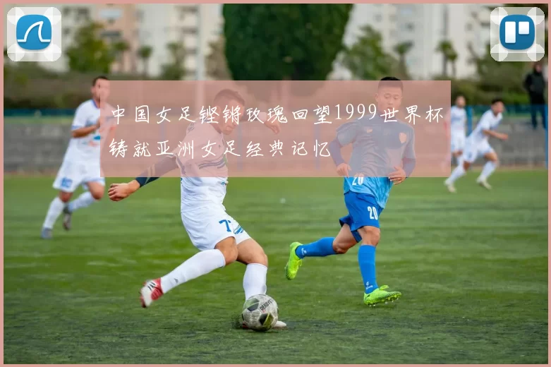 中国女足铿锵玫瑰回望1999世界杯铸就亚洲女足经典记忆