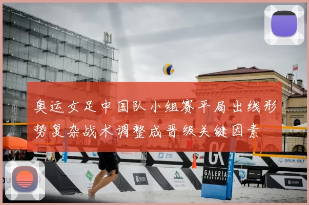 奥运女足中国队小组赛平局出线形势复杂战术调整成晋级关键因素