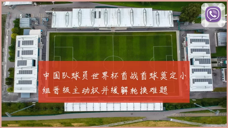 中国队球员世界杯首战首球奠定小组晋级主动权并缓解轮换难题