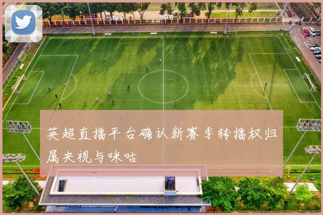 英超直播平台确认新赛季转播权归属央视与咪咕