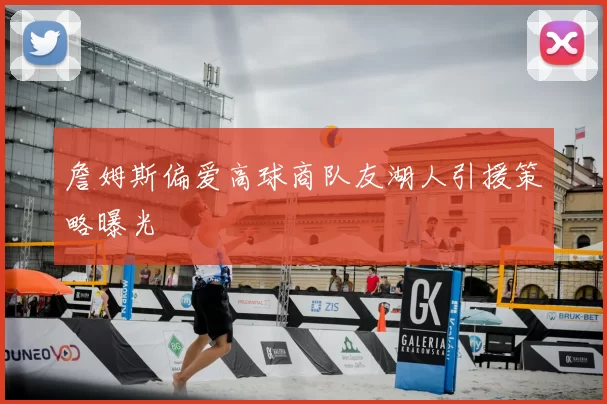 詹姆斯偏爱高球商队友湖人引援策略曝光