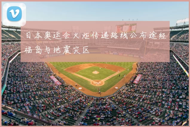 日本奥运会火炬传递路线公布途经福岛与地震灾区