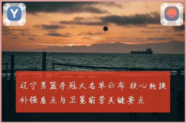 辽宁男篮夺冠大名单公布 核心轮换补强看点与卫冕前景关键要点