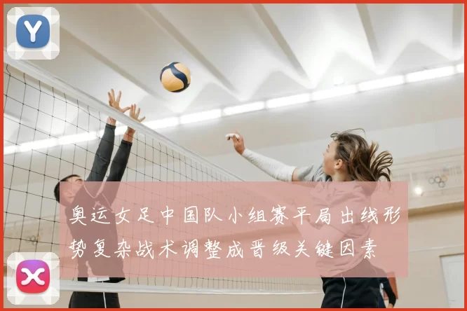 奥运女足中国队小组赛平局出线形势复杂战术调整成晋级关键因素