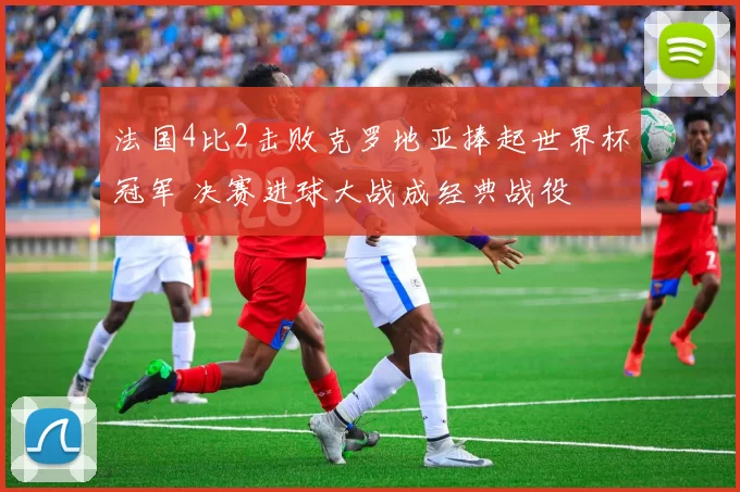 法国4比2击败克罗地亚捧起世界杯冠军 决赛进球大战成经典战役