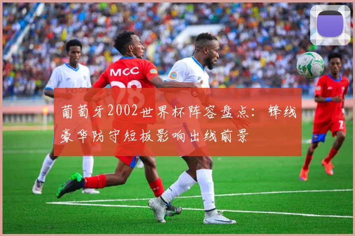 葡萄牙2002世界杯阵容盘点：锋线豪华防守短板影响出线前景