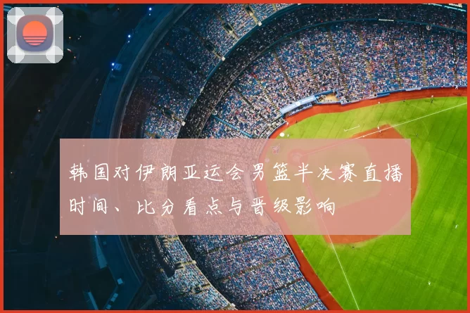 韩国对伊朗亚运会男篮半决赛直播时间、比分看点与晋级影响