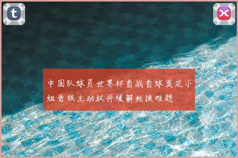 中国队球员世界杯首战首球奠定小组晋级主动权并缓解轮换难题
