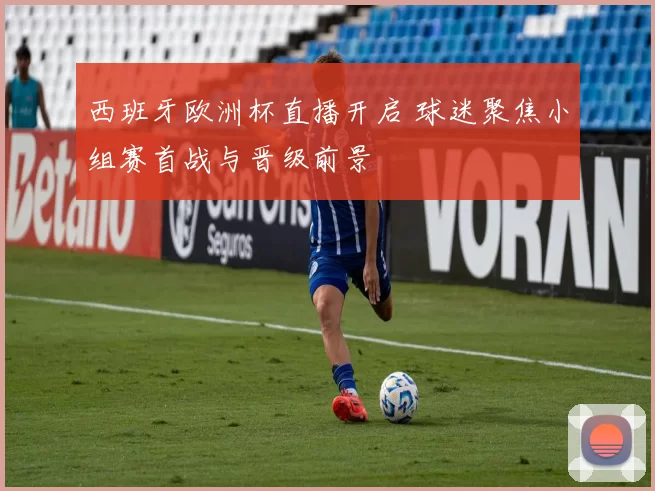 西班牙欧洲杯直播开启 球迷聚焦小组赛首战与晋级前景