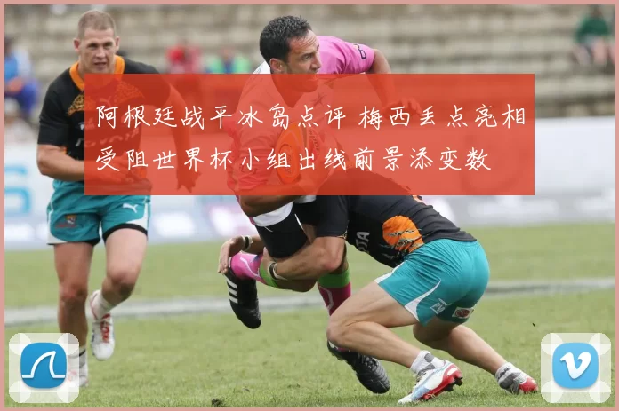 阿根廷战平冰岛点评 梅西丢点亮相受阻世界杯小组出线前景添变数