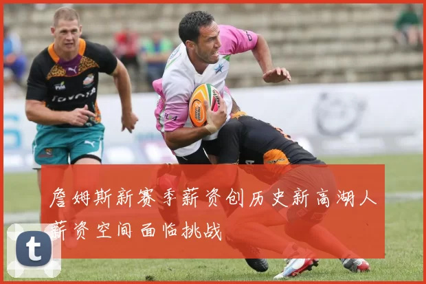 詹姆斯新赛季薪资创历史新高湖人薪资空间面临挑战