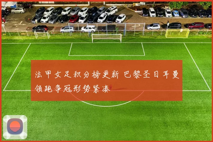 法甲女足积分榜更新 巴黎圣日耳曼领跑争冠形势紧凑