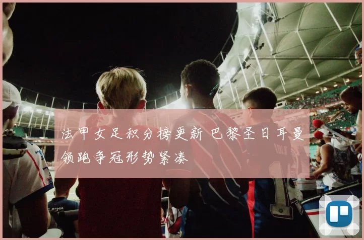 法甲女足积分榜更新 巴黎圣日耳曼领跑争冠形势紧凑