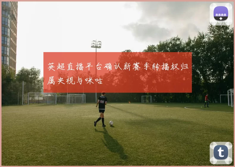 英超直播平台确认新赛季转播权归属央视与咪咕