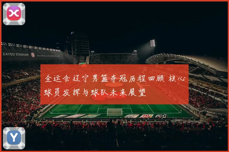 全运会辽宁男篮夺冠历程回顾 核心球员发挥与球队未来展望