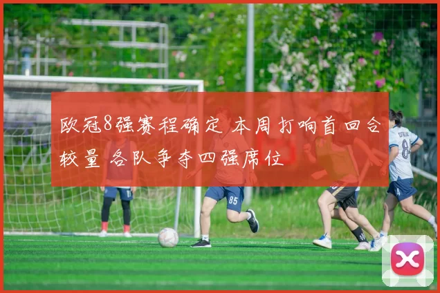 欧冠8强赛程确定 本周打响首回合较量 各队争夺四强席位