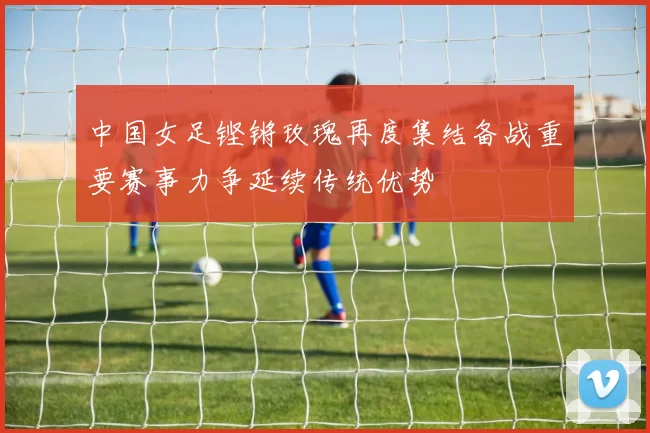 中国女足铿锵玫瑰再度集结备战重要赛事力争延续传统优势