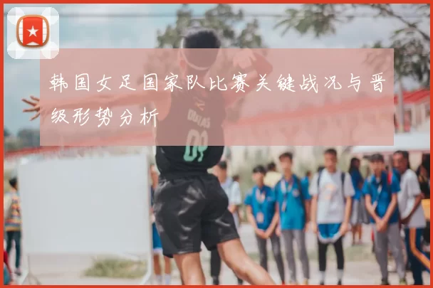 韩国女足国家队比赛关键战况与晋级形势分析