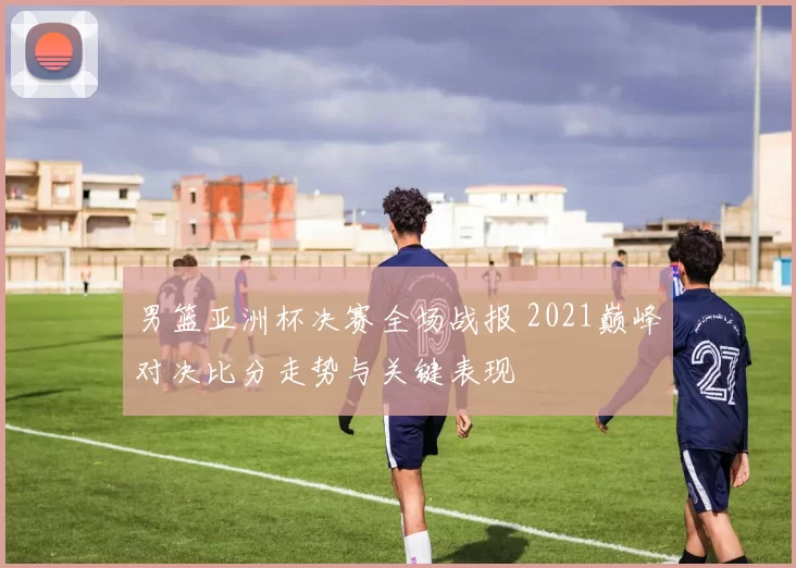 男篮亚洲杯决赛全场战报 2021巅峰对决比分走势与关键表现