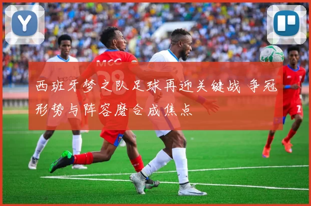 西班牙梦之队足球再迎关键战 争冠形势与阵容磨合成焦点