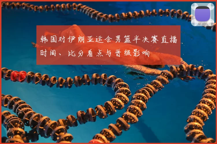 韩国对伊朗亚运会男篮半决赛直播时间、比分看点与晋级影响