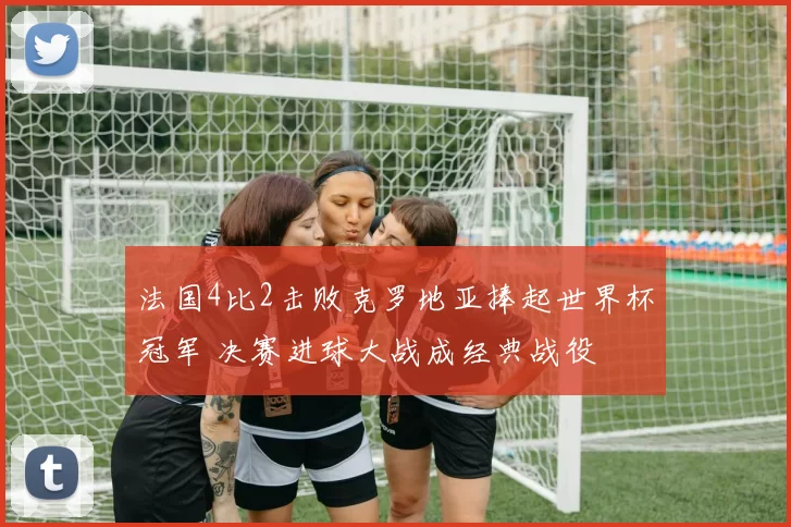法国4比2击败克罗地亚捧起世界杯冠军 决赛进球大战成经典战役