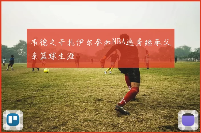 韦德之子扎伊尔参加NBA选秀继承父亲篮球生涯