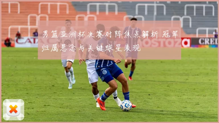 男篮亚洲杯决赛对阵焦点解析 冠军归属悬念与关键球星表现