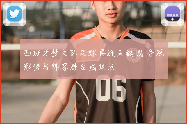 西班牙梦之队足球再迎关键战 争冠形势与阵容磨合成焦点