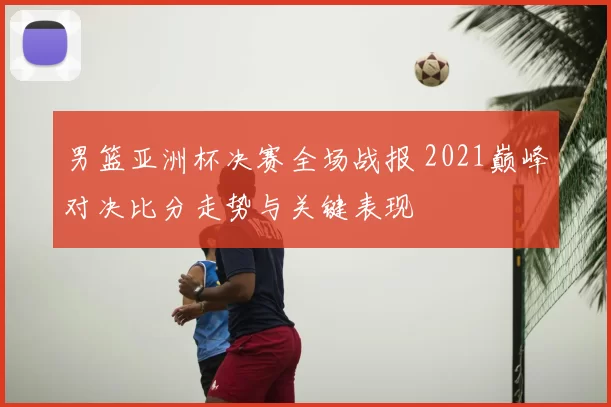 男篮亚洲杯决赛全场战报 2021巅峰对决比分走势与关键表现