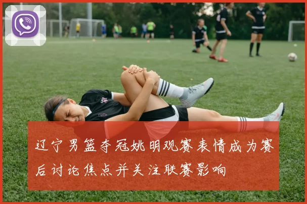 辽宁男篮夺冠姚明观赛表情成为赛后讨论焦点并关注联赛影响