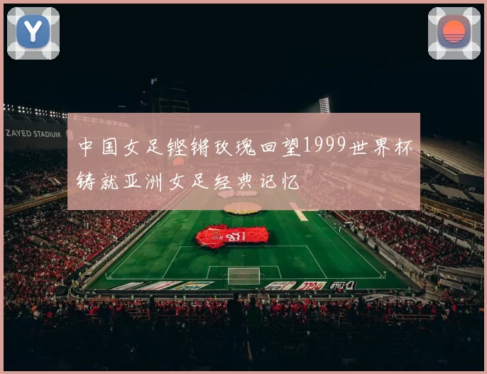 中国女足铿锵玫瑰回望1999世界杯铸就亚洲女足经典记忆