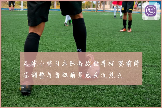 足球小将日本队备战世界杯 赛前阵容调整与晋级前景成关注焦点