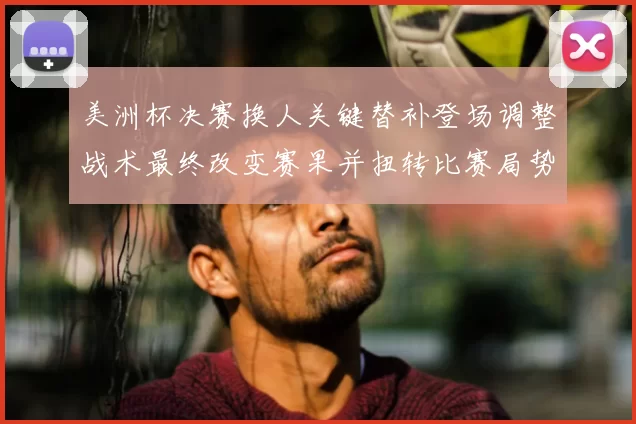 美洲杯决赛换人关键替补登场调整战术最终改变赛果并扭转比赛局势