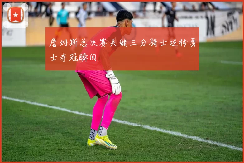 詹姆斯总决赛关键三分骑士逆转勇士夺冠瞬间