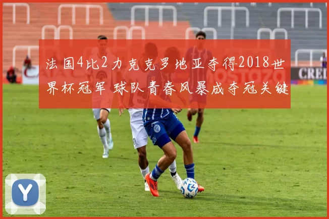 法国4比2力克克罗地亚夺得2018世界杯冠军 球队青春风暴成夺冠关键看点