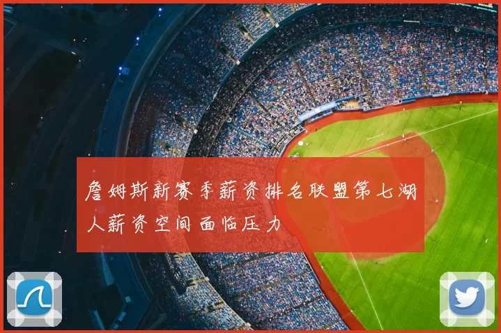 詹姆斯新赛季薪资排名联盟第七湖人薪资空间面临压力