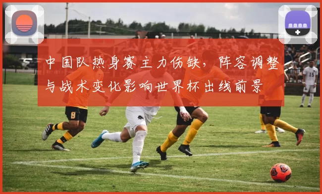 中国队热身赛主力伤缺，阵容调整与战术变化影响世界杯出线前景