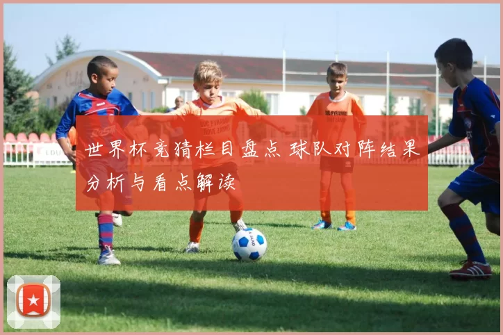 世界杯竞猜栏目盘点 球队对阵结果分析与看点解读